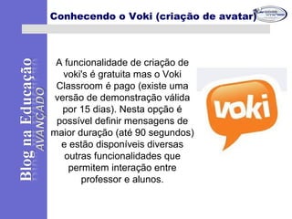 A funcionalidade de criação de
voki's é gratuita mas o Voki
Classroom é pago (existe uma
versão de demonstração válida
por 15 dias). Nesta opção é
possível definir mensagens de
maior duração (até 90 segundos)
e estão disponíveis diversas
outras funcionalidades que
permitem interação entre
professor e alunos.
Conhecendo o Voki (criação de avatar)
 