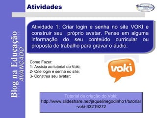 Atividades
Atividade 1: Criar login e senha no site VOKI e
construir seu próprio avatar. Pense em alguma
informação do seu conteúdo curricular ou
proposta de trabalho para gravar o áudio.
Atividade 1: Criar login e senha no site VOKI e
construir seu próprio avatar. Pense em alguma
informação do seu conteúdo curricular ou
proposta de trabalho para gravar o áudio.
Como Fazer:
1- Assista ao tutorial do Voki;
2- Crie login e senha no site;
3- Construa seu avatar;
Tutorial de criação do Voki:
http://www.slideshare.net/jaquelinegodinho1/tutorial
-voki-33219272
 
