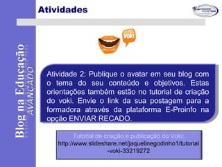 Atividades
Atividade 2: Publique o avatar em seu blog com
o tema do seu conteúdo e objetivos. Estas
orientações também estão no tutorial de criação
do voki. Envie o link da sua postagem para a
formadora através da plataforma E-Proinfo na
opção ENVIAR RECADO.
Atividade 2: Publique o avatar em seu blog com
o tema do seu conteúdo e objetivos. Estas
orientações também estão no tutorial de criação
do voki. Envie o link da sua postagem para a
formadora através da plataforma E-Proinfo na
opção ENVIAR RECADO.
Tutorial de criação e publicação do Voki:
http://www.slideshare.net/jaquelinegodinho1/tutorial
-voki-33219272
 
