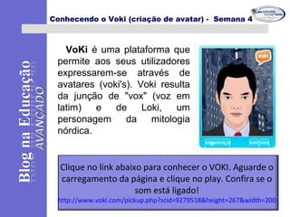 Conhecendo o Voki (criação de avatar) - Semana 4
VoKi é uma plataforma que
permite aos seus utilizadores
expressarem-se através de
avatares (voki's). Voki resulta
da junção de "vox" (voz em
latim) e de Loki, um
personagem da mitologia
nórdica.
Clique no link abaixo para conhecer o VOKI. Aguarde o
carregamento da página e clique no play. Confira se o
som está ligado!
http://www.voki.com/pickup.php?scid=9279518&height=267&width=200
 