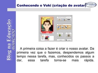 A primeira coisa a fazer é criar o nosso avatar. Da
primeira vez que o fazemos, despendemos algum
tempo nessa tarefa, mas, conhecidos os passos a
dar, essa tarefa torna-se mais rápida.
Conhecendo o Voki (criação de avatar)
 