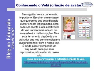 Em seguida, vem a parte mais
importante. Escolher a mensagem
que queremos que seja dita pelo
avatar em até 60 segundos. Esta
pode ser escrita e um sintetizador
de voz transformará o texto em
som (não é a melhor opção). Mas
esta ferramenta dispõe de um
gravador que nos permite colocar o
avatar para falar com a nossa voz.
É ainda possível importar um
arquivo de som que será
reproduzido pelo avatar do nosso
voki.
Conhecendo o Voki (criação de avatar)
 