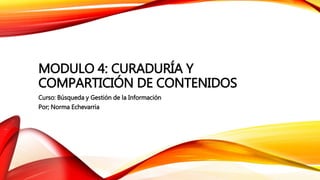 MODULO 4: CURADURÍA Y
COMPARTICIÓN DE CONTENIDOS
Curso: Búsqueda y Gestión de la Información
Por; Norma Echevarria
 