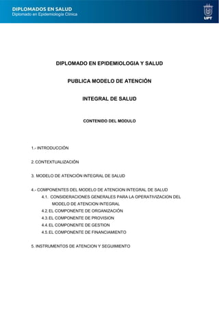Diplomado en Epidemiología Clínica
DIPLOMADO EN EPIDEMIOLOGIA Y SALUD
PUBLICA MODELO DE ATENCIÓN
INTEGRAL DE SALUD
CONTENIDO DEL MODULO
1.- INTRODUCCIÓN
2. CONTEXTUALIZACIÓN
3. MODELO DE ATENCIÓN INTEGRAL DE SALUD
4.- COMPONENTES DEL MODELO DE ATENCION INTEGRAL DE SALUD
4.1. CONSIDERACIONES GENERALES PARA LA OPERATIVIZACION DEL
MODELO DE ATENCION INTEGRAL
4.2.EL COMPONENTE DE ORGANIZACIÓN
4.3.EL COMPONENTE DE PROVISION
4.4.EL COMPONENTE DE GESTION
4.5.EL COMPONENTE DE FINANCIAMIENTO
5. INSTRUMENTOS DE ATENCION Y SEGUIMIENTO
 