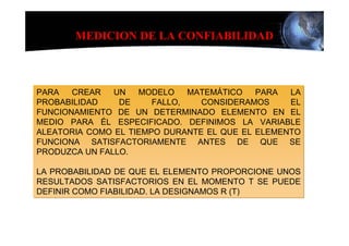 MEDICION DE LA CONFIABILIDAD



PARA   CREAR   UN   MODELO    MATEMÁTICO   PARA  LA
PROBABILIDAD    DE     FALLO,   CONSIDERAMOS     EL
FUNCIONAMIENTO DE UN DETERMINADO ELEMENTO EN EL
MEDIO PARA ÉL ESPECIFICADO. DEFINIMOS LA VARIABLE
ALEATORIA COMO EL TIEMPO DURANTE EL QUE EL ELEMENTO
FUNCIONA SATISFACTORIAMENTE ANTES DE QUE SE
PRODUZCA UN FALLO.

LA PROBABILIDAD DE QUE EL ELEMENTO PROPORCIONE UNOS
RESULTADOS SATISFACTORIOS EN EL MOMENTO T SE PUEDE
DEFINIR COMO FIABILIDAD. LA DESIGNAMOS R (T)
 
