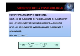 MEDICION DE LA CONFIABILIDAD

DE UNA FORMA PRÁCTICA SI DESIGNAMOS:

NS (T) = Nº DE ELEMENTOS EN FUNCIONAMIENTO EN EL INSTANTE T

N (0) = Nº DE ELEMENTOS EN FUNCIONAMIENTO AL PRINCIPIO

NF (T) = Nº DE ELEMENTOS AVERIADOS HASTA EL MOMENTO T

SE CUMPLIRÁ:

N (0) = NF (T) + NS (T)
 