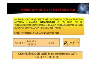 MEDICION DE LA CONFIABILIDAD

LA FIABILIDAD R (T) ESTÁ RELACIONADA CON LA FUNCIÓN
INVERSA LLAMADA INFIABILIDAD Q (T) QUE ES SU
PROBABILIDAD CONTRARIA O SEA LA PROBABILIDAD DE QUE
OCURRA UN FALLO ANTES DEL INSTANTE T.

POR LO TANTO LA INFIABILIDAD VALDRÁ:


                                                    −t
                                       R (t ) = l        m




   CUMPLIÉNDOSE QUE: la no confiabilidad Q(T)
             Q (T) = 1 - R (T) (4)
 
