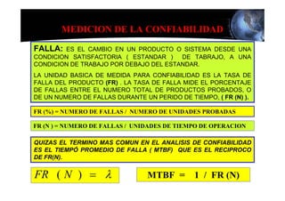 MEDICION DE LA CONFIABILIDAD

FALLA:  ES EL CAMBIO EN UN PRODUCTO O SISTEMA DESDE UNA
CONDICION SATISFACTORIA ( ESTANDAR )    DE TABRAJO, A UNA
CONDICION DE TRABAJO POR DEBAJO DEL ESTANDAR.
LA UNIDAD BASICA DE MEDIDA PARA CONFIABILIDAD ES LA TASA DE
FALLA DEL PRODUCTO (FR) . LA TASA DE FALLA MIDE EL PORCENTAJE
DE FALLAS ENTRE EL NUMERO TOTAL DE PRODUCTOS PROBADOS, O
DE UN NUMERO DE FALLAS DURANTE UN PERIDO DE TIEMPO, ( FR (N) ).

FR (%) = NUMERO DE FALLAS / NUMERO DE UNIDADES PROBADAS

FR (N ) = NUMERO DE FALLAS / UNIDADES DE TIEMPO DE OPERACION

QUIZAS EL TERMINO MAS COMUN EN EL ANALISIS DE CONFIABILIDAD
ES EL TIEMPÓ PROMEDIO DE FALLA ( MTBF) QUE ES EL RECIPROCO
DE FR(N).


FR ( N ) = λ                    MTBF =        1 / FR (N)
 