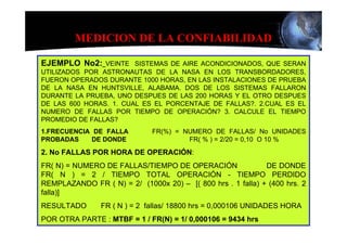 MEDICION DE LA CONFIABILIDAD

EJEMPLO No2: VEINTE SISTEMAS DE AIRE ACONDICIONADOS, QUE SERAN
UTILIZADOS POR ASTRONAUTAS DE LA NASA EN LOS TRANSBORDADORES,
FUERON OPERADOS DURANTE 1000 HORAS, EN LAS INSTALACIONES DE PRUEBA
DE LA NASA EN HUNTSVILLE, ALABAMA. DOS DE LOS SISTEMAS FALLARON
DURANTE LA PRUEBA, UNO DESPUES DE LAS 200 HORAS Y EL OTRO DESPUES
DE LAS 600 HORAS. 1. CUAL ES EL PORCENTAJE DE FALLAS?. 2.CUAL ES EL
NUMERO DE FALLAS POR TIEMPO DE OPERACIÓN? 3. CALCULE EL TIEMPO
PROMEDIO DE FALLAS?
1.FRECUENCIA DE FALLA         FR(%) = NUMERO DE FALLAS/ No UNIDADES
PROBADAS    DE DONDE                   FR( % ) = 2/20 = 0,10 O 10 %
2. No FALLAS POR HORA DE OPERACIÓN:
FR( N) = NUMERO DE FALLAS/TIEMPO DE OPERACIÓN                DE DONDE
FR( N ) = 2 / TIEMPO TOTAL OPERACIÓN - TIEMPO PERDIDO
REMPLAZANDO FR ( N) = 2/ (1000x 20) – [( 800 hrs . 1 falla) + (400 hrs. 2
falla)]
RESULTADO       FR ( N ) = 2 fallas/ 18800 hrs = 0,000106 UNIDADES HORA
POR OTRA PARTE : MTBF = 1 / FR(N) = 1/ 0,000106 = 9434 hrs
 