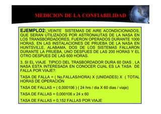 MEDICION DE LA CONFIABILIDAD

EJEMPLO2: VEINTE SISTEMAS DE AIRE ACONDICIONADOS,
QUE SERAN UTILIZADOS POR ASTRONAUTAS DE LA NASA EN
LOS TRANSBORDADORES, FUERON OPERADOS DURANTE 1000
HORAS, EN LAS INSTALACIONES DE PRUEBA DE LA NASA EN
HUNTSVILLE, ALABAMA. DOS DE LOS SISTEMAS FALLARON
DURANTE LA PRUEBA, UNO DESPUES DE LAS 200 HORAS Y EL
OTRO DESPUES DE LAS 600 HORAS.
3. SI EL VIAJE TIPICO DEL TRASBORDADOR DURA 60 DIAS , LA
NASA ESTA INTERESADA EN CONOCER CUAL ES LA TASA DE
FALLA POR VIAJE?:
TASA DE FALLA = ( No.FALLAS/HORA) X (UNIDADES) X ( TOTAL
HORAS DE OPERACIÓN
TASA DE FALLAS = ( 0,000106 ) ( 24 hrs / dia X 60 dias / viaje)
TASA DE FALLAS = 0,000106 x 24 x 60
TASA DE FALLAS = 0,152 FALLAS POR VIAJE
 