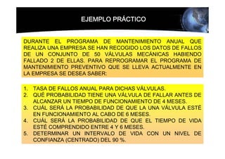 EJEMPLO PRÁCTICO


DURANTE EL PROGRAMA DE MANTENIMIENTO ANUAL QUE
REALIZA UNA EMPRESA SE HAN RECOGIDO LOS DATOS DE FALLOS
DE UN CONJUNTO DE 50 VÁLVULAS MECÁNICAS HABIENDO
FALLADO 2 DE ELLAS. PARA REPROGRAMAR EL PROGRAMA DE
MANTENIMIENTO PREVENTIVO QUE SE LLEVA ACTUALMENTE EN
LA EMPRESA SE DESEA SABER:

1. TASA DE FALLOS ANUAL PARA DICHAS VÁLVULAS.
2. QUÉ PROBABILIDAD TIENE UNA VÁLVULA DE FALLAR ANTES DE
   ALCANZAR UN TIEMPO DE FUNCIONAMIENTO DE 4 MESES.
3. CUÁL SERÁ LA PROBABILIDAD DE QUE LA UNA VÁLVULA ESTÉ
   EN FUNCIONAMIENTO AL CABO DE 6 MESES.
4. CUÁL SERÁ LA PROBABILIDAD DE QUE EL TIEMPO DE VIDA
   ESTÉ COMPRENDIDO ENTRE 4 Y 6 MESES.
5. DETERMINAR UN INTERVALO DE VIDA CON UN NIVEL DE
   CONFIANZA (CENTRADO) DEL 90 %.
 