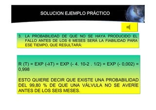 SOLUCION EJEMPLO PRÁCTICO




3. LA PROBABILIDAD DE QUE NO SE HAYA PRODUCIDO EL
   FALLO ANTES DE LOS 6 MESES SERÁ LA FIABILIDAD PARA
   ESE TIEMPO, QUE RESULTARÁ:




R (T) = EXP (-λT) = EXP (- 4. 10-2 . 1/2) = EXP (- 0,002) =
0,998

ESTO QUIERE DECIR QUE EXISTE UNA PROBABILIDAD
DEL 99,80 % DE QUE UNA VÁLVULA NO SE AVERÍE
ANTES DE LOS SEIS MESES.
 