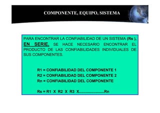 COMPONENTE, EQUIPO, SISTEMA




PARA ENCONTRAR LA CONFIABILIDAD DE UN SISTEMA (Rs ),
EN SERIE, SE HACE NECESARIO ENCONTRAR EL
PRODUCTO DE LAS CONFIABILIDADES INDIVIDUALES DE
SUS COMPONENTES.



      R1 = CONFIABILIDAD DEL COMPONENTE 1
      R2 = CONFIABILIDAD DEL COMPONENTE 2
      Rn = CONFIABILIDAD DEL COMPONENTE

      Rs = R1 X R2 X R3 X........................Rn
 