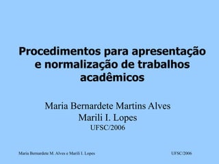 Procedimentos para apresentação
e normalização de trabalhos
acadêmicos
Maria Bernardete Martins Alves
Marili I. Lopes
UFSC/2006

Maria Bernardete M. Alves e Marili I. Lopes

UFSC/2006

 