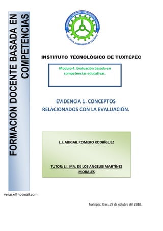 FORMACIÓNDOCENTEBASADAEN
COMPETENCIAS
L.I. ABIGAIL ROMERO RODRÍGUEZ
TUTOR: L.I. MA. DE LOS ANGELES MARTÍNEZ
MORALES
EVIDENCIA 1. CONCEPTOS
RELACIONADOS CON LA EVALUACIÓN.
verasx@hotmail.com
INSTITUTO TECNOLÓGICO DE TUXTEPEC
Modulo 4. Evaluación basada en
competencias educativas.
Tuxtepec, Oax., 27 de octubre del 2010.
 