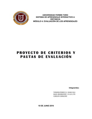 P R O Y E C T O D E C R I T E R I O S Y
P A U T A S D E E V A L U A C I Ó N
Integrantes:
10 DE JUNIO 2016
UNIVERSIDAD FERMIN TORO
SISTEMA DE APRENDIZAJE INTERACTIVO A
DISTANCIA
MÓDULO 4: EVALUACIÓN DE LOS APRENDIZAJES
YONDER PEREZ CI: 18.863.561
RAUL RODRIGUEZ 13.121.170
CARLOS CAMACHO
 