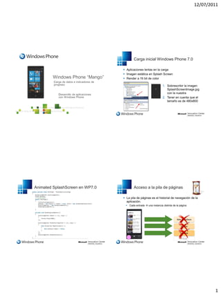 12/07/2011




                                         Carga inicial Windows Phone 7.0

                                  Aplicaciones lentas en la carga
                                  Imagen estática en Splash Screen
                                  Render a 16 bit de color

                                                                  1. Sobrescribir la imagen
                                                                     SplashScreenImage.jpg
                                                                     con la nuestra
                                                                  2. Tener en cuenta que el
                                                                     tamaño es de 480x800




Animated SplashScreen en WP7.0           Acceso a la pila de páginas

                                  La pila de páginas es el historial de navegación de la
                                   aplicación.
                                    Cada entrada  una instancia distinta de la página




                                                                                  PILA




                                                                                                  1
 