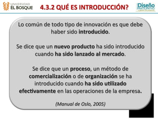 4.3.2	
  QUÉ	
  ES	
  INTRODUCCIÓN?	
  

 Lo	
  común	
  de	
  todo	
  :po	
  de	
  innovación	
  es	
  que	
  debe	
  
                      haber	
  sido	
  introducido.	
  
                                       	
  
Se	
  dice	
  que	
  un	
  nuevo	
  producto	
  ha	
  sido	
  introducido	
  
             cuando	
  ha	
  sido	
  lanzado	
  al	
  mercado.	
  
                                       	
  
         Se	
  dice	
  que	
  un	
  proceso,	
  un	
  método	
  de	
  
        comercialización	
  o	
  de	
  organización	
  se	
  ha	
  
           introducido	
  cuando	
  ha	
  sido	
  u2lizado	
  
 efec2vamente	
  en	
  las	
  operaciones	
  de	
  la	
  empresa.	
  
                                    	
  
                       (Manual	
  de	
  Oslo,	
  2005)	
  
 
