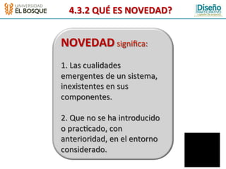 4.3.2	
  QUÉ	
  ES	
  NOVEDAD?	
  


NOVEDAD	
  signiﬁca:	
  
	
  
1.	
  Las	
  cualidades	
  
emergentes	
  de	
  un	
  sistema,	
  
inexistentes	
  en	
  sus	
  
componentes.	
  
	
  
2.	
  Que	
  no	
  se	
  ha	
  introducido	
  
o	
  prac:cado,	
  con	
  
anterioridad,	
  en	
  el	
  entorno	
  
considerado.	
  
 