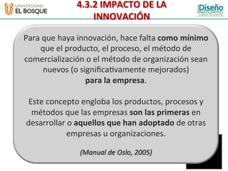 4.3.2	
  IMPACTO	
  DE	
  LA	
  
                         INNOVACIÓN	
  

Para	
  que	
  haya	
  innovación,	
  hace	
  falta	
  como	
  mínimo	
  
     que	
  el	
  producto,	
  el	
  proceso,	
  el	
  método	
  de	
  
comercialización	
  o	
  el	
  método	
  de	
  organización	
  sean	
  
        nuevos	
  (o	
  signiﬁca:vamente	
  mejorados)	
  
                          para	
  la	
  empresa.	
  
                                        	
  
  Este	
  concepto	
  engloba	
  los	
  productos,	
  procesos	
  y	
  
   métodos	
  que	
  las	
  empresas	
  son	
  las	
  primeras	
  en	
  
 desarrollar	
  o	
  aquellos	
  que	
  han	
  adoptado	
  de	
  otras	
  
                  empresas	
  u	
  organizaciones.	
  
                                   	
  
                      (Manual	
  de	
  Oslo,	
  2005)	
  
 