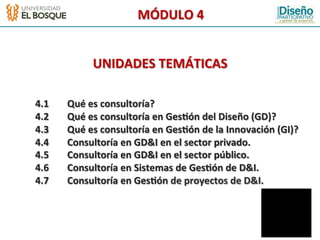 MÓDULO	
  4	
  
                                           	
  
                                           	
  
                                           	
  
                                           	
  

                   UNIDADES	
  TEMÁTICAS                           	
  
                                           	
  
                                           	
  
                                           	
  
                                           	
  

	
  4.1   	
  Qué	
  es	
  consultoría?	
  
	
  4.2   	
  Qué	
  es	
  consultoría	
  en	
  Ges2ón	
  del	
  Diseño	
  (GD)?	
  
	
  4.3   	
  Qué	
  es	
  consultoría	
  en	
  Ges2ón	
  de	
  la	
  Innovación	
  (GI)?	
  
	
  4.4   	
  Consultoría	
  en	
  GD&I	
  en	
  el	
  sector	
  privado.	
  
	
  4.5   	
  Consultoría	
  en	
  GD&I	
  en	
  el	
  sector	
  público.	
  
	
  4.6   	
  Consultoría	
  en	
  Sistemas	
  de	
  Ges2ón	
  de	
  D&I.	
  
	
  4.7   	
  Consultoría	
  en	
  Ges2ón	
  de	
  proyectos	
  de	
  D&I.	
  
 