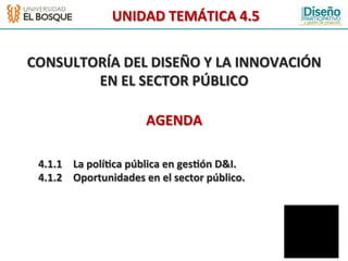 UNIDAD	
  TEMÁTICA	
  4.5	
  
                                           	
  
                                           	
  
                                           	
  

CONSULTORÍA	
  DEL	
  DISEÑO	
  Y	
  LA	
  INNOVACIÓN	
  
        EN	
  EL	
  SECTOR	
  PÚBLICO	
  
                                           	
  
                                           	
  
                                           	
  

                                   AGENDA	
  
                                           	
  
                                           	
  
                                           	
  
                                           	
  

 	
  4.1.1 	
  La	
  polí2ca	
  pública	
  en	
  ges2ón	
  D&I.	
  
 	
  4.1.2 	
  Oportunidades	
  en	
  el	
  sector	
  público.	
      	
  	
  
 