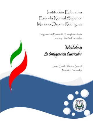 Institución Educativa
 Escuela Normal Superior
Mariano Ospina Rodríguez

 Programa de Formación Complementaria
            Teoría y Diseño Curricular



                      Módulo 4
    La Integración Curricular

            Juan Camilo Muñoz Bernal
                    Maestro Formador
 