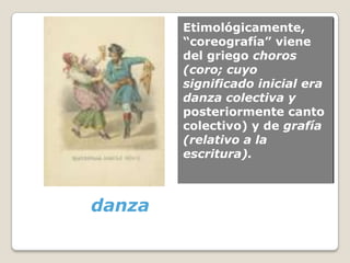 Etimológicamente,
        “coreografía” viene
        del griego choros
        (coro; cuyo
        significado inicial era
        danza colectiva y
        posteriormente canto
        colectivo) y de grafía
        (relativo a la
        escritura).



danza
 