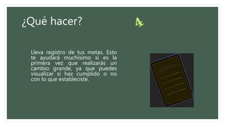 ¿Qué hacer?
Lleva registro de tus metas. Esto
te ayudará muchísimo si es la
primera vez que realizarás un
cambio grande, ya que puedes
visualizar si haz cumplido o no
con lo que estableciste.
 