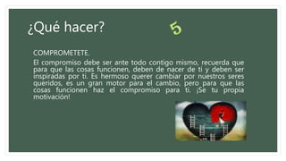 ¿Qué hacer?
COMPROMETETE.
El compromiso debe ser ante todo contigo mismo, recuerda que
para que las cosas funcionen, deben de nacer de ti y deben ser
inspiradas por ti. Es hermoso querer cambiar por nuestros seres
queridos, es un gran motor para el cambio, pero para que las
cosas funcionen haz el compromiso para ti. ¡Se tu propia
motivación!
 