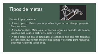 Tipos de metas
Existen 3 tipos de metas:
‡ A corto plazo. Metas que se pueden lograr en un tiempo pequeño.
Días, semanas.
‡ A mediano plazo. Metas que se pueden lograr en periodos de tiempo
un poco más largo, a partir de 6 meses, 1 año.
‡ A lago plazo. En ella se catalogan las acciones que son más tardadas
de conseguir, que toman mucho más tiempo y esfuerzo para realizarse,
podemos hablar de varios años.
 