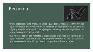 Recuerda:
• Para establecer una meta, lo único que debes hacer es convertir eso
que no deseas en tu vida o en tu persona en algo positivo, es decir en
algo que quieras adquirir, por ejemplo: no me gusta ser impuntual, mi
meta sería quiero ser puntal.
• Las metas deben ser realistas y alcanzables, ponerles un tiempo en el
que nosotros consideremos sea posible cumplirlas, de lo contrario
generaremos frustración ya que no las pudimos llevar a cabo.
 