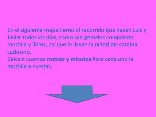 En el siguiente mapa tienes el recorrido que hacen Luis y
Javier todos los días, como son gemelos comparten
mochila y libros, así que la llevan la mitad del camino
cada uno.
Calcula cuantos metros y minutos lleva cada uno la
mochila a cuestas.
 