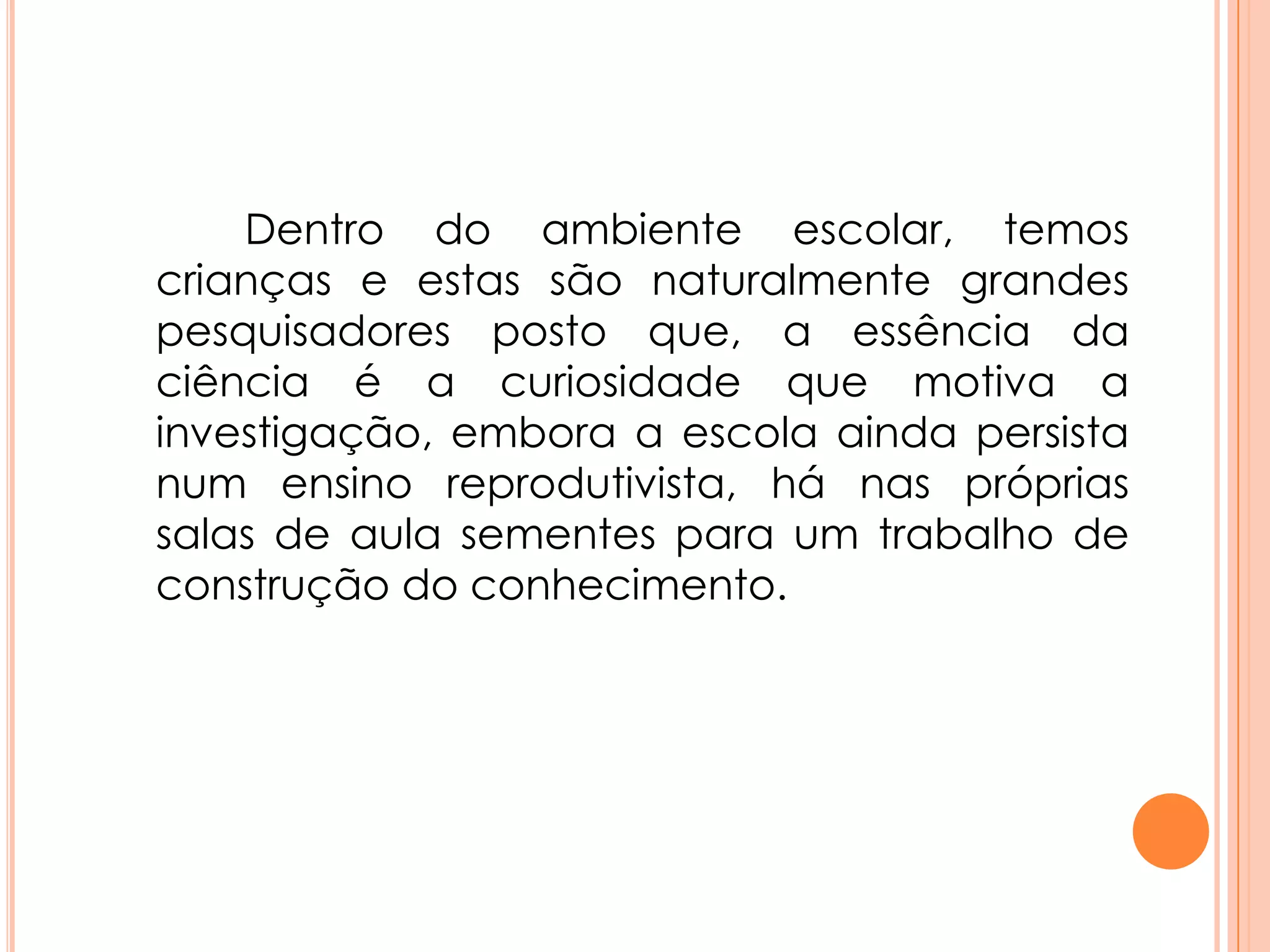 Dentro do ambiente escolar, temos
crianças e estas são naturalmente grandes
pesquisadores posto que, a essência da
ciência é a curiosidade que motiva a
investigação, embora a escola ainda persista
num ensino reprodutivista, há nas próprias
salas de aula sementes para um trabalho de
construção do conhecimento.
 