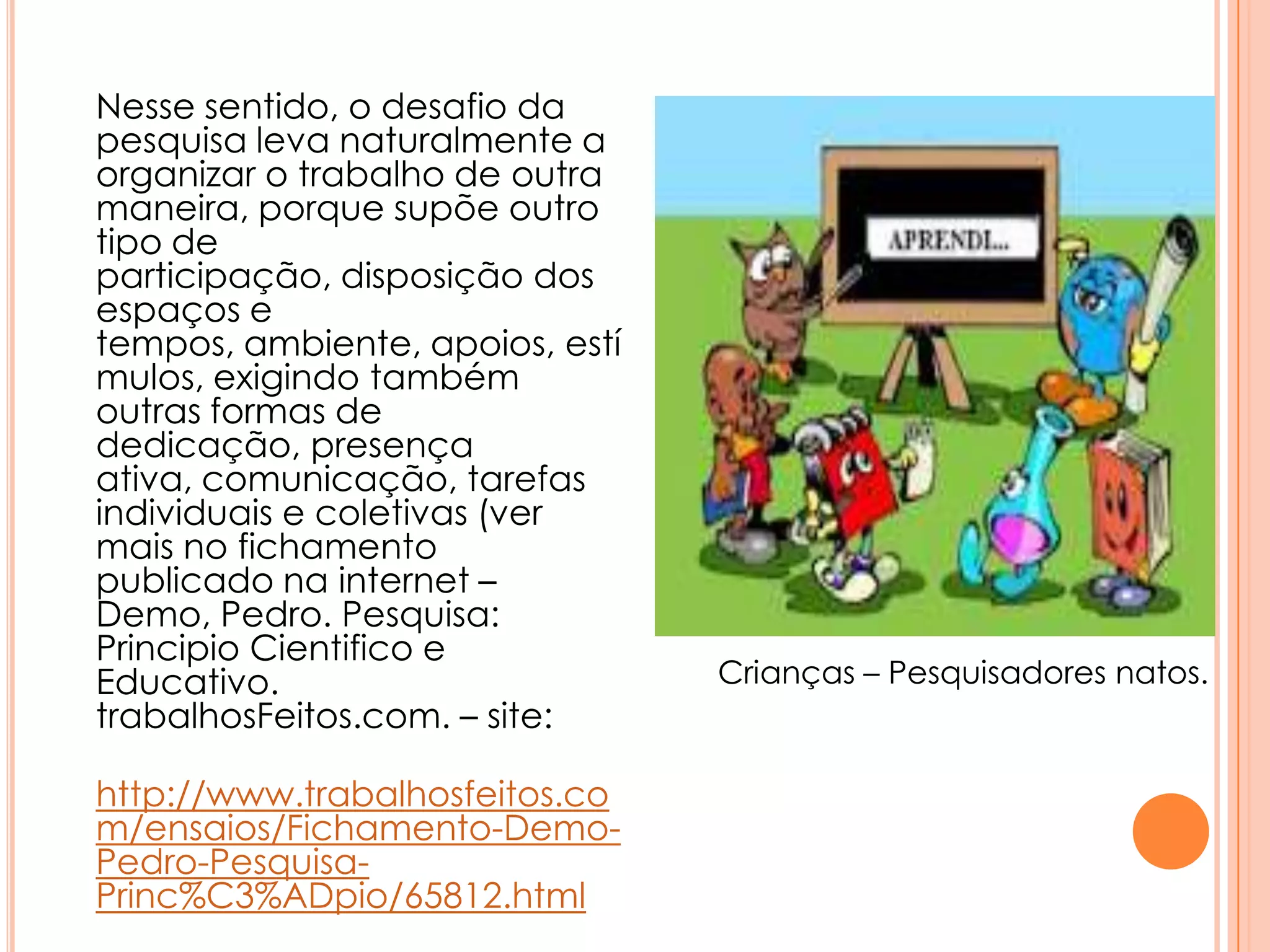 Nesse sentido, o desafio da
pesquisa leva naturalmente a
organizar o trabalho de outra
maneira, porque supõe outro
tipo de
participação, disposição dos
espaços e
tempos, ambiente, apoios, estí
mulos, exigindo também
outras formas de
dedicação, presença
ativa, comunicação, tarefas
individuais e coletivas (ver
mais no fichamento
publicado na internet –
Demo, Pedro. Pesquisa:
Principio Cientifico e
Educativo.
trabalhosFeitos.com. – site:
http://www.trabalhosfeitos.co
m/ensaios/Fichamento-Demo-
Pedro-Pesquisa-
Princ%C3%ADpio/65812.html
Crianças – Pesquisadores natos.
 
