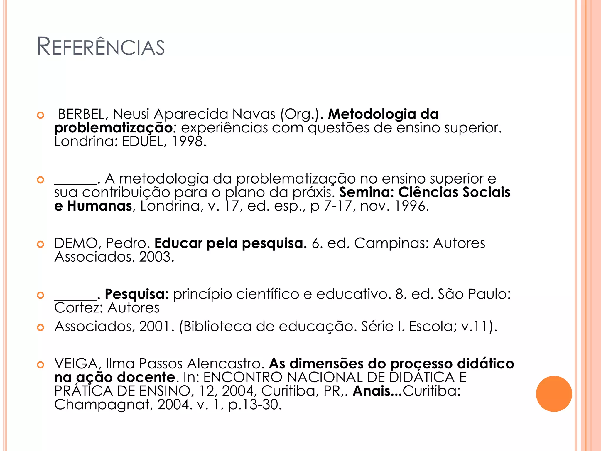 REFERÊNCIAS
 BERBEL, Neusi Aparecida Navas (Org.). Metodologia da
problematização: experiências com questões de ensino superior.
Londrina: EDUEL, 1998.
 ______. A metodologia da problematização no ensino superior e
sua contribuição para o plano da práxis. Semina: Ciências Sociais
e Humanas, Londrina, v. 17, ed. esp., p 7-17, nov. 1996.
 DEMO, Pedro. Educar pela pesquisa. 6. ed. Campinas: Autores
Associados, 2003.
 ______. Pesquisa: princípio científico e educativo. 8. ed. São Paulo:
Cortez: Autores
 Associados, 2001. (Biblioteca de educação. Série I. Escola; v.11).
 VEIGA, Ilma Passos Alencastro. As dimensões do processo didático
na ação docente. In: ENCONTRO NACIONAL DE DIDÁTICA E
PRÁTICA DE ENSINO, 12, 2004, Curitiba, PR,. Anais...Curitiba:
Champagnat, 2004. v. 1, p.13-30.
 