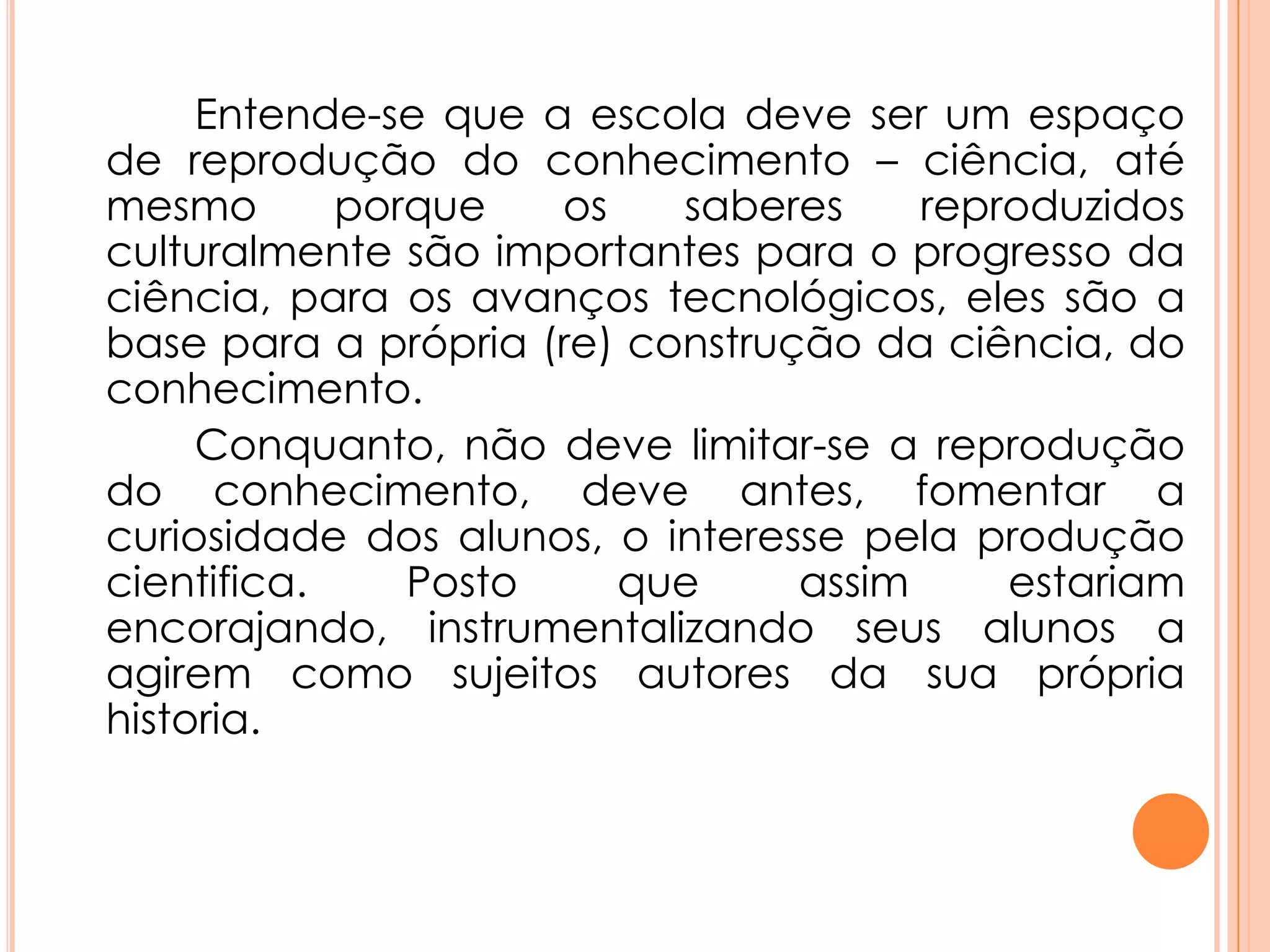 Entende-se que a escola deve ser um espaço
de reprodução do conhecimento – ciência, até
mesmo porque os saberes reproduzidos
culturalmente são importantes para o progresso da
ciência, para os avanços tecnológicos, eles são a
base para a própria (re) construção da ciência, do
conhecimento.
Conquanto, não deve limitar-se a reprodução
do conhecimento, deve antes, fomentar a
curiosidade dos alunos, o interesse pela produção
cientifica. Posto que assim estariam
encorajando, instrumentalizando seus alunos a
agirem como sujeitos autores da sua própria
historia.
 