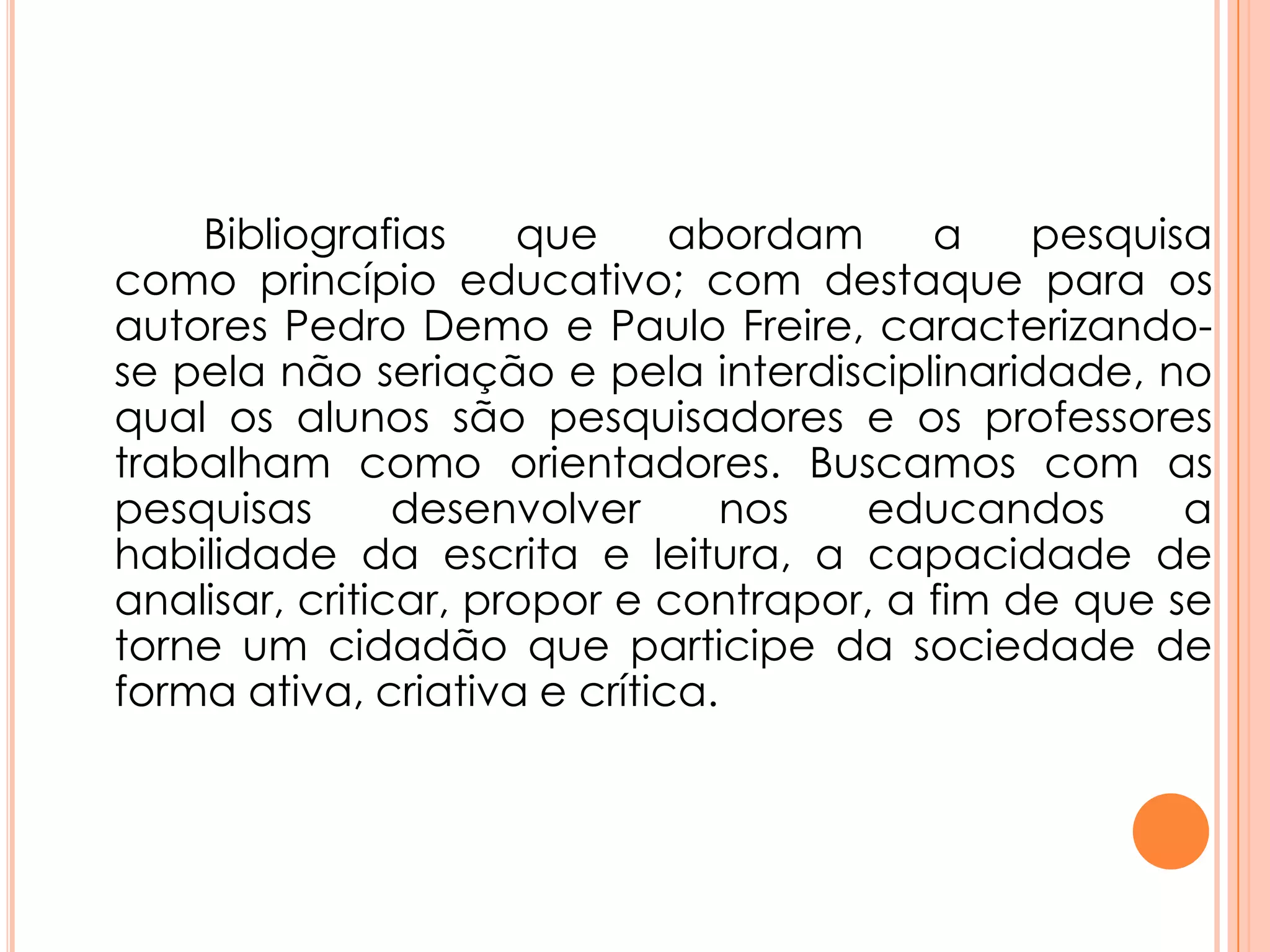 Bibliografias que abordam a pesquisa
como princípio educativo; com destaque para os
autores Pedro Demo e Paulo Freire, caracterizando-
se pela não seriação e pela interdisciplinaridade, no
qual os alunos são pesquisadores e os professores
trabalham como orientadores. Buscamos com as
pesquisas desenvolver nos educandos a
habilidade da escrita e leitura, a capacidade de
analisar, criticar, propor e contrapor, a fim de que se
torne um cidadão que participe da sociedade de
forma ativa, criativa e crítica.
 