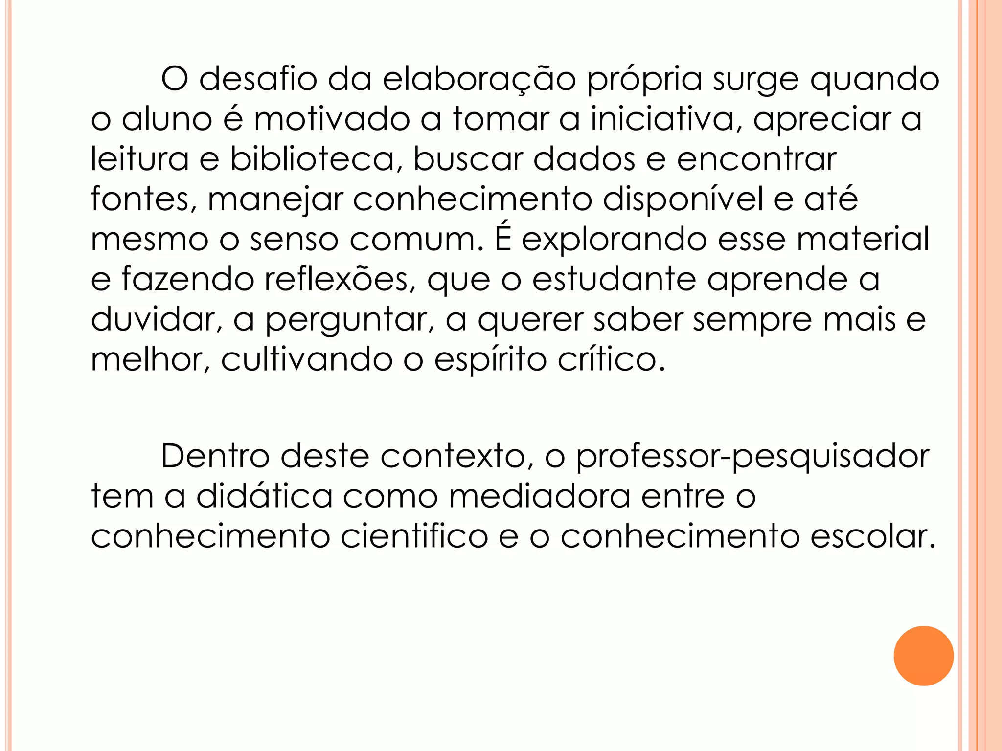O desafio da elaboração própria surge quando
o aluno é motivado a tomar a iniciativa, apreciar a
leitura e biblioteca, buscar dados e encontrar
fontes, manejar conhecimento disponível e até
mesmo o senso comum. É explorando esse material
e fazendo reflexões, que o estudante aprende a
duvidar, a perguntar, a querer saber sempre mais e
melhor, cultivando o espírito crítico.
Dentro deste contexto, o professor-pesquisador
tem a didática como mediadora entre o
conhecimento cientifico e o conhecimento escolar.
 