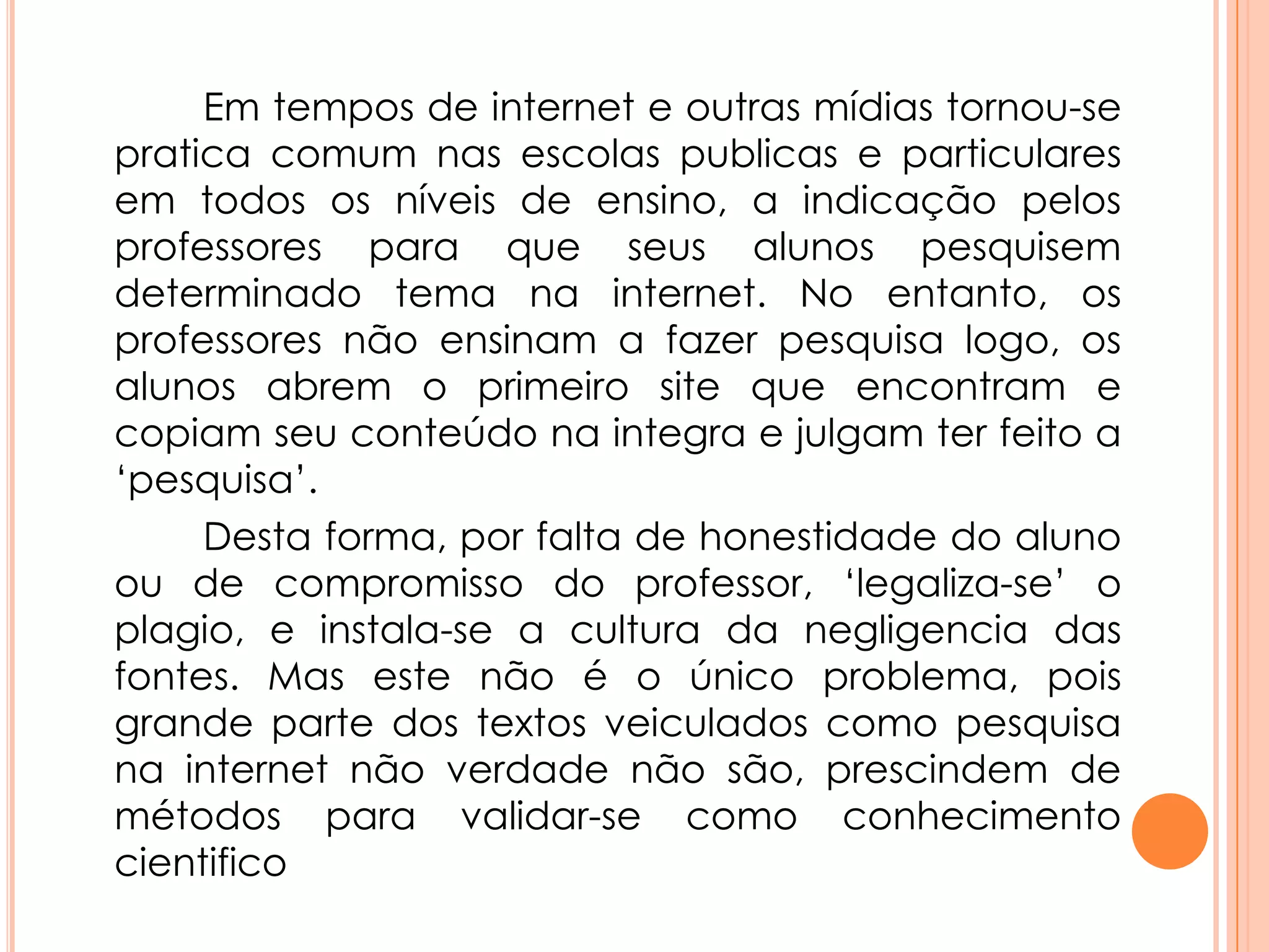 Em tempos de internet e outras mídias tornou-se
pratica comum nas escolas publicas e particulares
em todos os níveis de ensino, a indicação pelos
professores para que seus alunos pesquisem
determinado tema na internet. No entanto, os
professores não ensinam a fazer pesquisa logo, os
alunos abrem o primeiro site que encontram e
copiam seu conteúdo na integra e julgam ter feito a
‘pesquisa’.
Desta forma, por falta de honestidade do aluno
ou de compromisso do professor, ‘legaliza-se’ o
plagio, e instala-se a cultura da negligencia das
fontes. Mas este não é o único problema, pois
grande parte dos textos veiculados como pesquisa
na internet não verdade não são, prescindem de
métodos para validar-se como conhecimento
cientifico
 