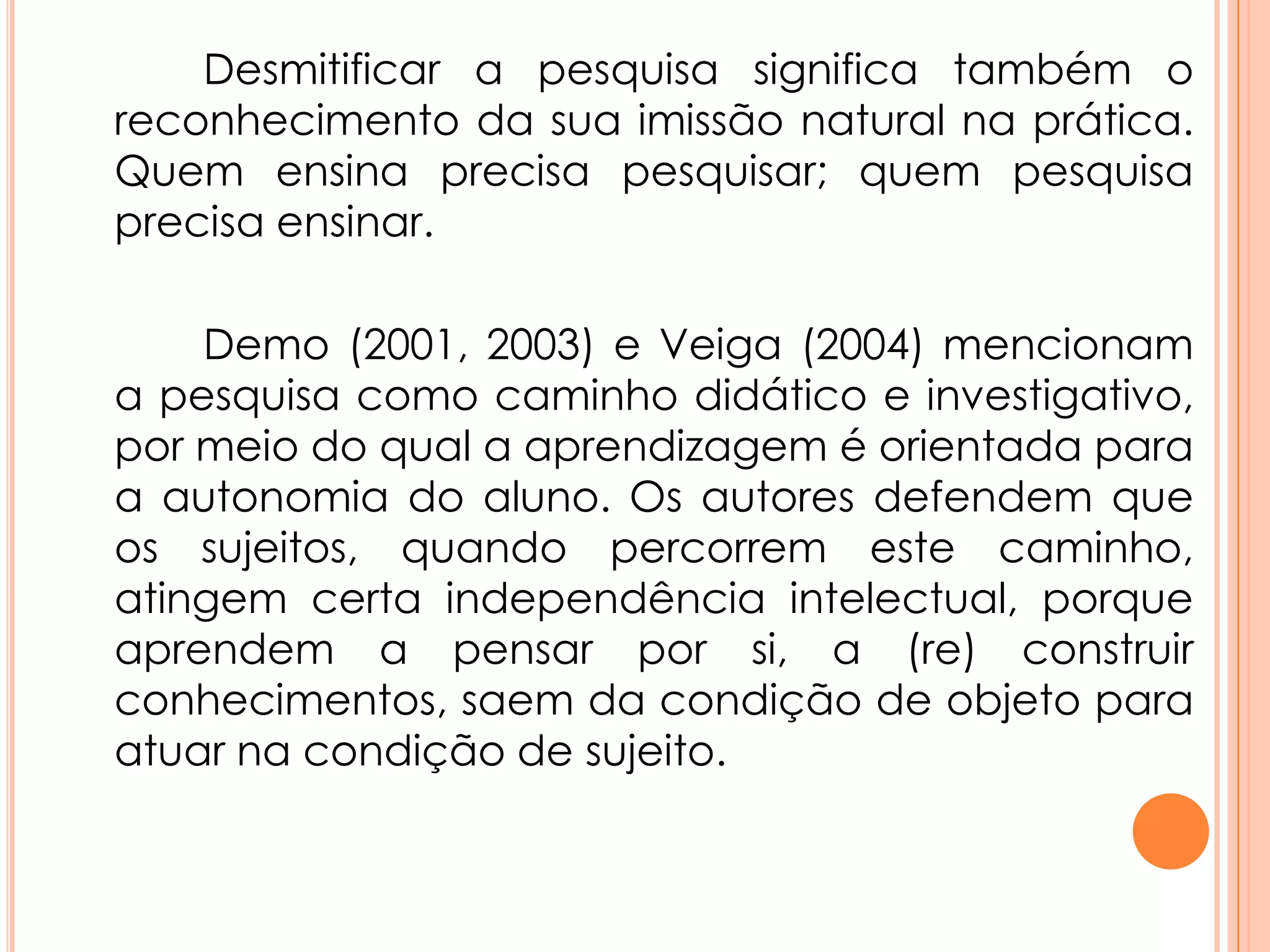 Desmitificar a pesquisa significa também o
reconhecimento da sua imissão natural na prática.
Quem ensina precisa pesquisar; quem pesquisa
precisa ensinar.
Demo (2001, 2003) e Veiga (2004) mencionam
a pesquisa como caminho didático e investigativo,
por meio do qual a aprendizagem é orientada para
a autonomia do aluno. Os autores defendem que
os sujeitos, quando percorrem este caminho,
atingem certa independência intelectual, porque
aprendem a pensar por si, a (re) construir
conhecimentos, saem da condição de objeto para
atuar na condição de sujeito.
 