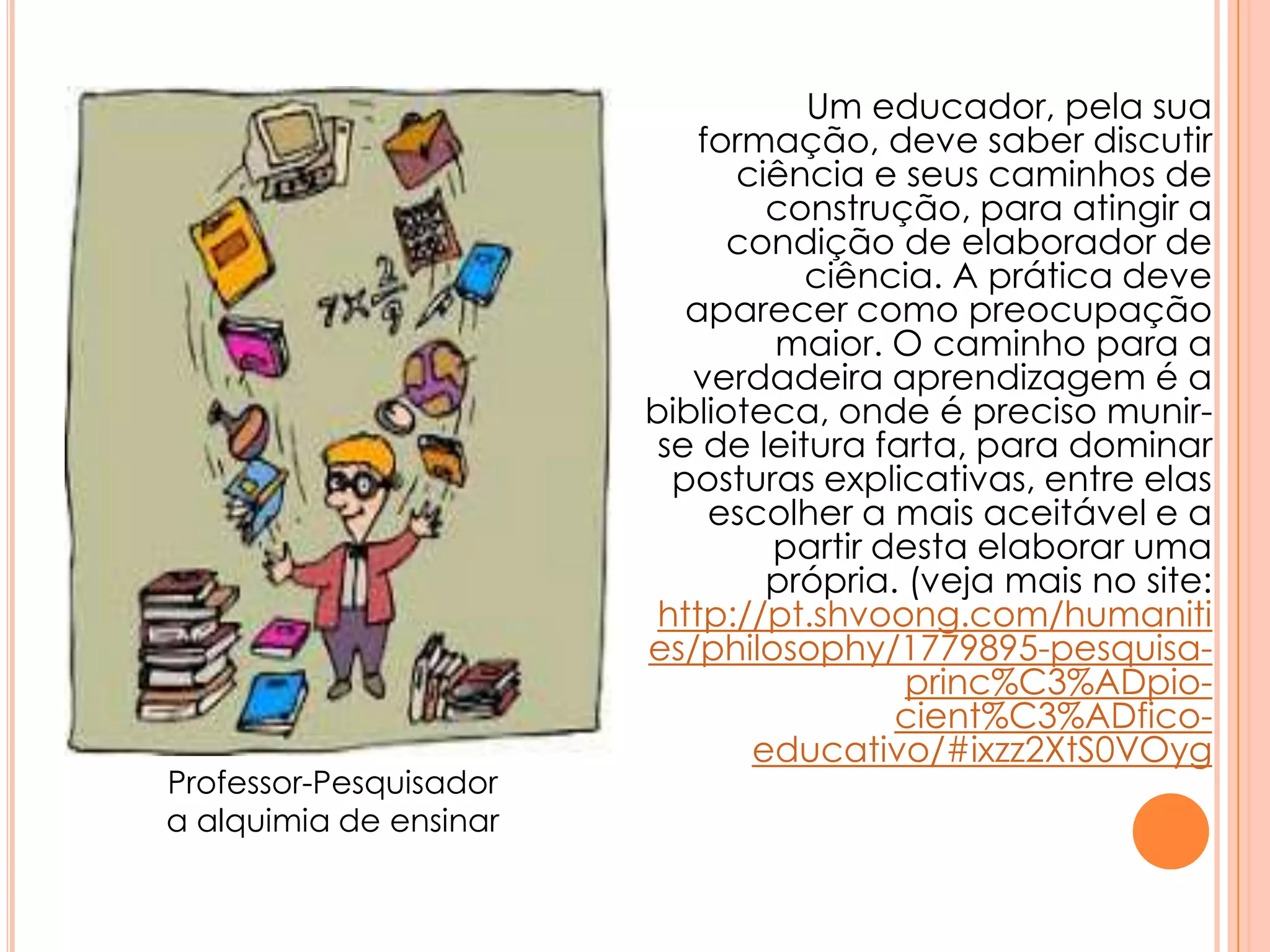Um educador, pela sua
formação, deve saber discutir
ciência e seus caminhos de
construção, para atingir a
condição de elaborador de
ciência. A prática deve
aparecer como preocupação
maior. O caminho para a
verdadeira aprendizagem é a
biblioteca, onde é preciso munir-
se de leitura farta, para dominar
posturas explicativas, entre elas
escolher a mais aceitável e a
partir desta elaborar uma
própria. (veja mais no site:
http://pt.shvoong.com/humaniti
es/philosophy/1779895-pesquisa-
princ%C3%ADpio-
cient%C3%ADfico-
educativo/#ixzz2XtS0VOyg
Professor-Pesquisador
a alquimia de ensinar
 