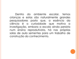 Dentro do ambiente escolar, temos
crianças e estas são naturalmente grandes
pesquisadores posto que, a essência da
ciência é a curiosidade que motiva a
investigação, embora a escola ainda persista
num ensino reprodutivista, há nas próprias
salas de aula sementes para um trabalho de
construção do conhecimento.
 