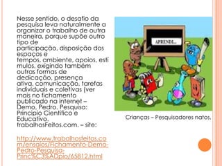 Nesse sentido, o desafio da
pesquisa leva naturalmente a
organizar o trabalho de outra
maneira, porque supõe outro
tipo de
participação, disposição dos
espaços e
tempos, ambiente, apoios, estí
mulos, exigindo também
outras formas de
dedicação, presença
ativa, comunicação, tarefas
individuais e coletivas (ver
mais no fichamento
publicado na internet –
Demo, Pedro. Pesquisa:
Principio Cientifico e
Educativo.
trabalhosFeitos.com. – site:
http://www.trabalhosfeitos.co
m/ensaios/Fichamento-Demo-
Pedro-Pesquisa-
Princ%C3%ADpio/65812.html
Crianças – Pesquisadores natos.
 
