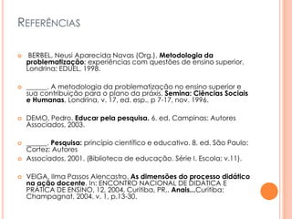 REFERÊNCIAS
 BERBEL, Neusi Aparecida Navas (Org.). Metodologia da
problematização: experiências com questões de ensino superior.
Londrina: EDUEL, 1998.
 ______. A metodologia da problematização no ensino superior e
sua contribuição para o plano da práxis. Semina: Ciências Sociais
e Humanas, Londrina, v. 17, ed. esp., p 7-17, nov. 1996.
 DEMO, Pedro. Educar pela pesquisa. 6. ed. Campinas: Autores
Associados, 2003.
 ______. Pesquisa: princípio científico e educativo. 8. ed. São Paulo:
Cortez: Autores
 Associados, 2001. (Biblioteca de educação. Série I. Escola; v.11).
 VEIGA, Ilma Passos Alencastro. As dimensões do processo didático
na ação docente. In: ENCONTRO NACIONAL DE DIDÁTICA E
PRÁTICA DE ENSINO, 12, 2004, Curitiba, PR,. Anais...Curitiba:
Champagnat, 2004. v. 1, p.13-30.
 