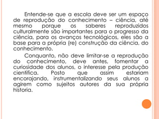 Entende-se que a escola deve ser um espaço
de reprodução do conhecimento – ciência, até
mesmo porque os saberes reproduzidos
culturalmente são importantes para o progresso da
ciência, para os avanços tecnológicos, eles são a
base para a própria (re) construção da ciência, do
conhecimento.
Conquanto, não deve limitar-se a reprodução
do conhecimento, deve antes, fomentar a
curiosidade dos alunos, o interesse pela produção
cientifica. Posto que assim estariam
encorajando, instrumentalizando seus alunos a
agirem como sujeitos autores da sua própria
historia.
 