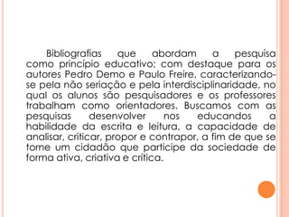 Bibliografias que abordam a pesquisa
como princípio educativo; com destaque para os
autores Pedro Demo e Paulo Freire, caracterizando-
se pela não seriação e pela interdisciplinaridade, no
qual os alunos são pesquisadores e os professores
trabalham como orientadores. Buscamos com as
pesquisas desenvolver nos educandos a
habilidade da escrita e leitura, a capacidade de
analisar, criticar, propor e contrapor, a fim de que se
torne um cidadão que participe da sociedade de
forma ativa, criativa e crítica.
 