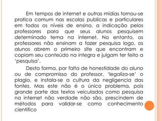 Em tempos de internet e outras mídias tornou-se
pratica comum nas escolas publicas e particulares
em todos os níveis de ensino, a indicação pelos
professores para que seus alunos pesquisem
determinado tema na internet. No entanto, os
professores não ensinam a fazer pesquisa logo, os
alunos abrem o primeiro site que encontram e
copiam seu conteúdo na integra e julgam ter feito a
‘pesquisa’.
Desta forma, por falta de honestidade do aluno
ou de compromisso do professor, ‘legaliza-se’ o
plagio, e instala-se a cultura da negligencia das
fontes. Mas este não é o único problema, pois
grande parte dos textos veiculados como pesquisa
na internet não verdade não são, prescindem de
métodos para validar-se como conhecimento
cientifico
 