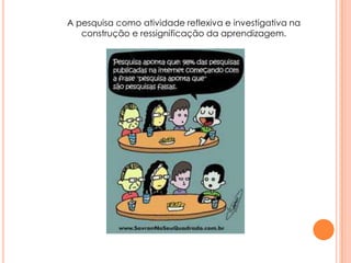 A pesquisa como atividade reflexiva e investigativa na
construção e ressignificação da aprendizagem.
 