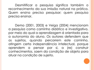 Desmitificar a pesquisa significa também o
reconhecimento da sua imissão natural na prática.
Quem ensina precisa pesquisar; quem pesquisa
precisa ensinar.
Demo (2001, 2003) e Veiga (2004) mencionam
a pesquisa como caminho didático e investigativo,
por meio do qual a aprendizagem é orientada para
a autonomia do aluno. Os autores defendem que
os sujeitos, quando percorrem este caminho,
atingem certa independência intelectual, porque
aprendem a pensar por si, a (re) construir
conhecimentos, saem da condição de objeto para
atuar na condição de sujeito.
 